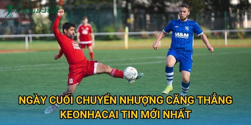 Ngày cuối chuyển nhượng căng thẳng Keonhacai tin mới nhất